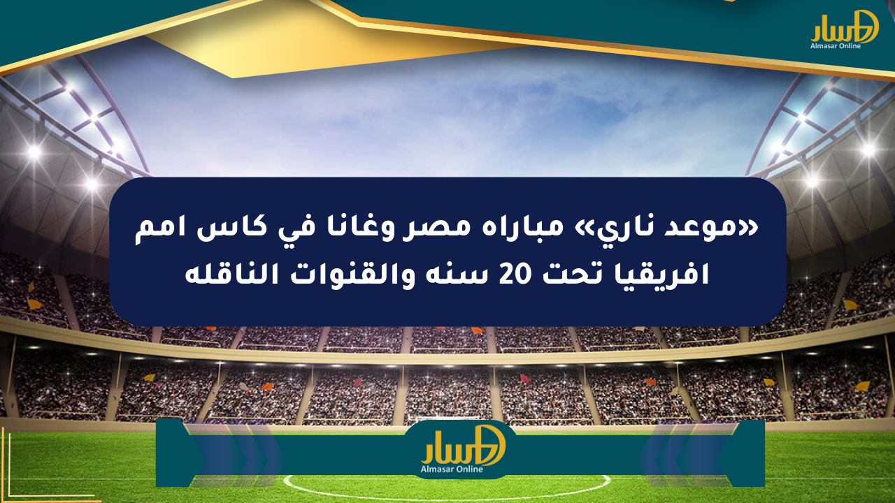 «موعد ناري» مباراة مصر وغانا في كأس أمم إفريقيا تحت 20 سنة والقنوات الناقلة